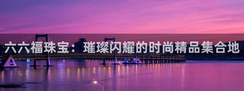 开丰娱乐予 7O935：六六福珠宝：璀璨闪耀的时尚精品集合地