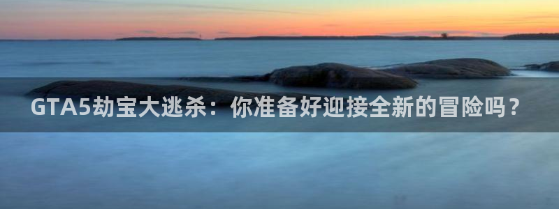 开丰娱乐日7O667：GTA5劫宝大逃杀：你准备好迎接全新的冒险吗？
