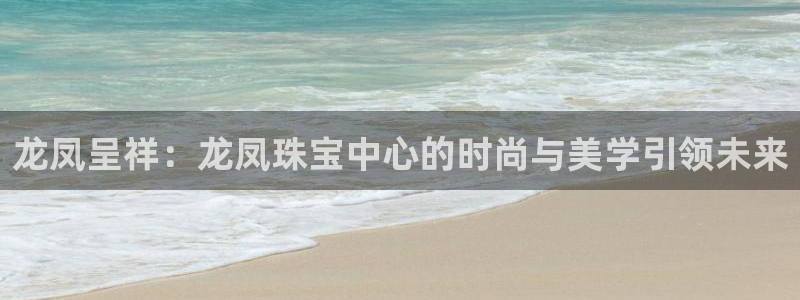 开丰娱乐注册：龙凤呈祥：龙凤珠宝中心的时尚与美学引领未来