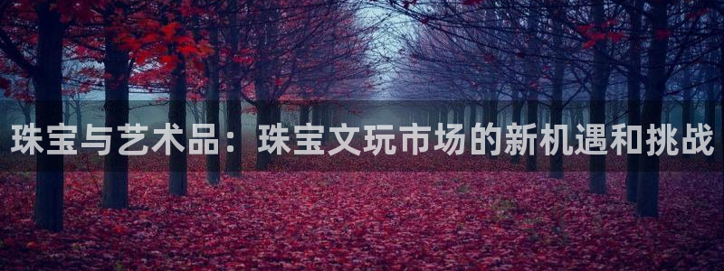 开丰娱乐注册电7O777：珠宝与艺术品：珠宝文玩市场的新机遇和挑战