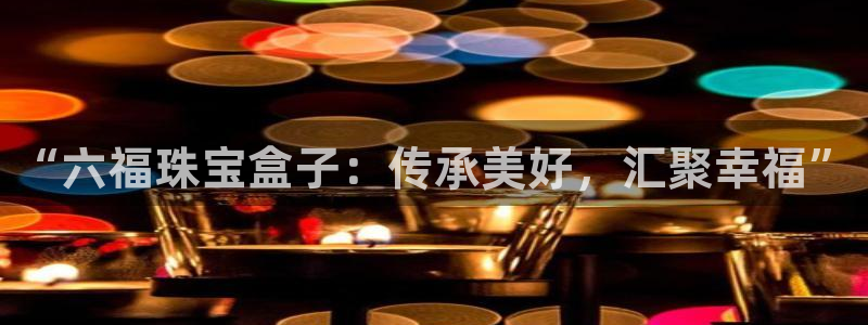 开丰娱乐平台提现失败：“六福珠宝盒子：传承美好，汇聚幸福”