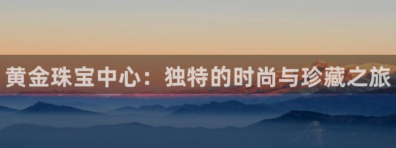 开丰娱乐平台注册时间：黄金珠宝中心：独特的时尚与珍藏之旅