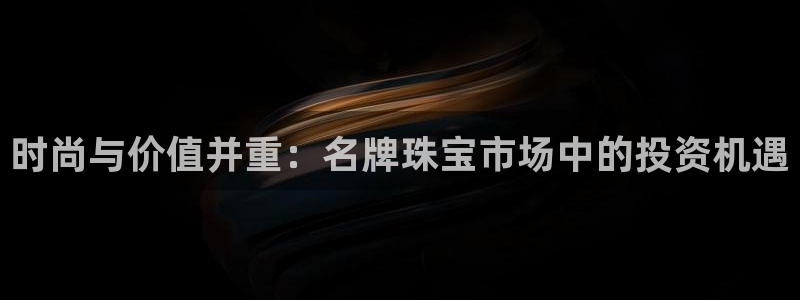 开丰娱乐登入地址：时尚与价值并重：名牌珠宝市场中的投资机遇