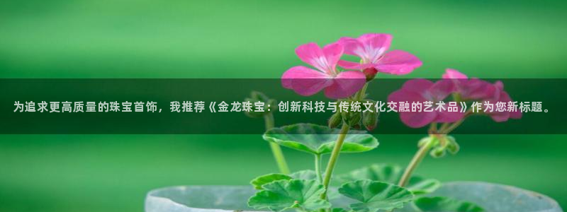 开丰娱乐登入地址是什么：为追求更高质量的珠宝首饰，我推荐《金龙珠宝：创新科技与传