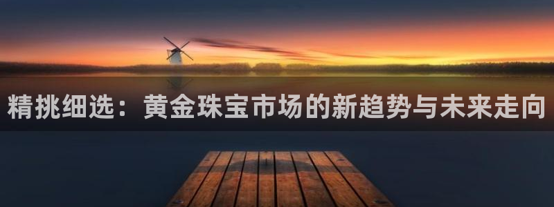 开丰娱乐平台注册时间：精挑细选：黄金珠宝市场的新趋势与未来走向