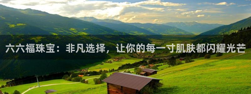 开丰娱乐主管：六六福珠宝：非凡选择，让你的每一寸肌肤都闪耀光芒