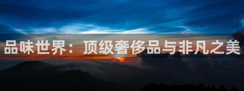 开丰娱乐优七九九47：品味世界：顶级奢侈品与非凡之美