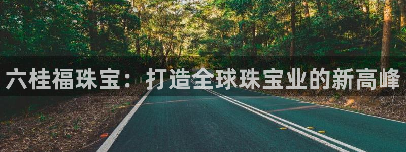 开丰娱乐登录平台下载：六桂福珠宝：打造全球珠宝业的新高峰