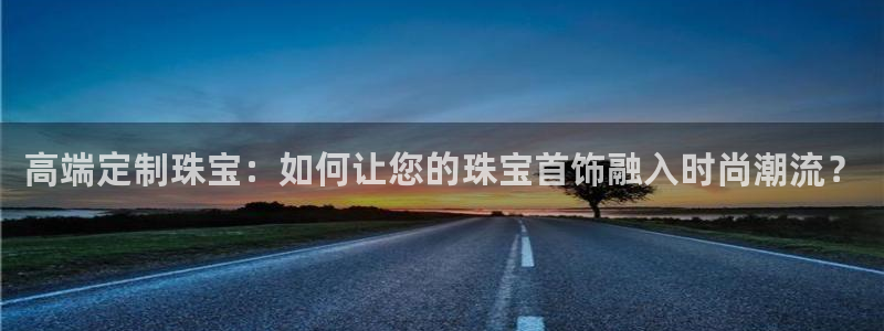 开丰娱乐月：高端定制珠宝：如何让您的珠宝首饰融入时尚潮流？