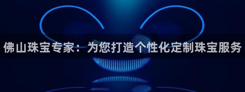 如何注册开丰娱乐账号：佛山珠宝专家：为您打造个性化定制珠宝服务