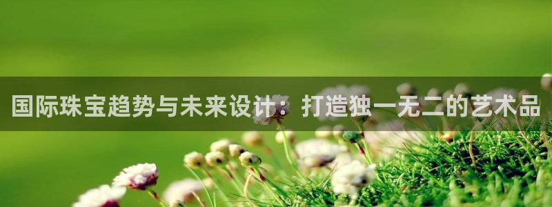 开丰娱乐寸六七五一38：国际珠宝趋势与未来设计：打造独一无二的艺术品